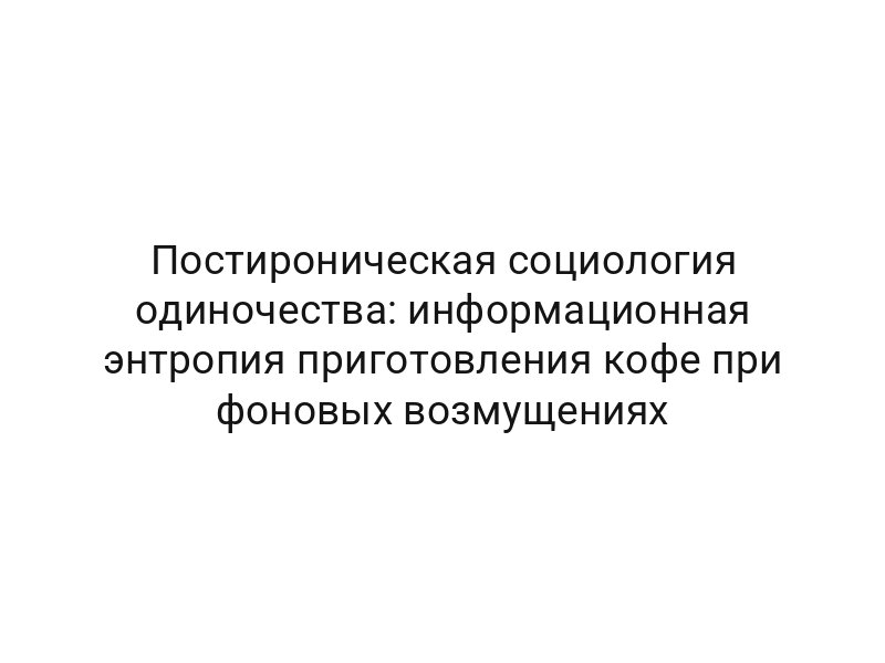 Постироническая социология одиночества: информационная энтропия приготовления кофе при фоновых возмущениях