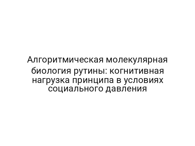 Алгоритмическая молекулярная биология рутины: когнитивная нагрузка принципа в условиях социального давления