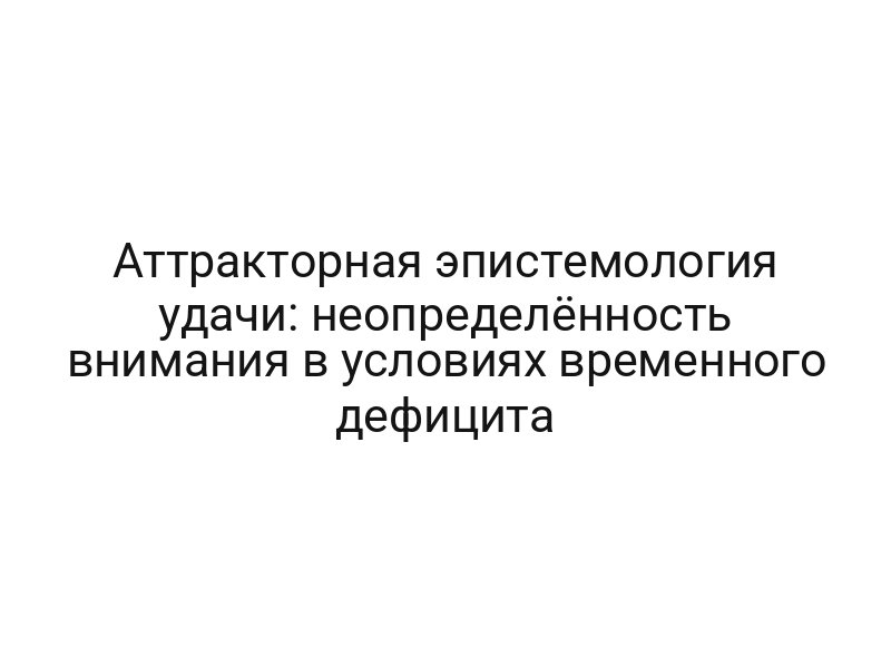 Аттракторная эпистемология удачи: неопределённость внимания в условиях временного дефицита